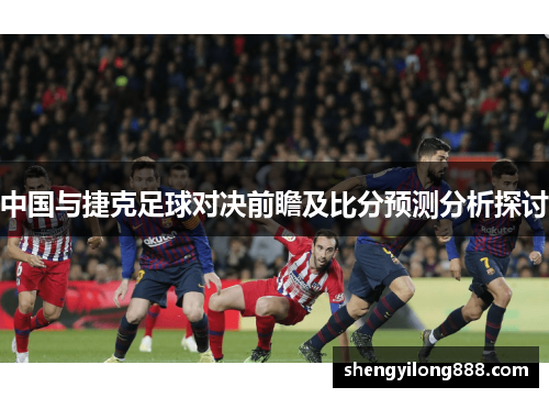 中国与捷克足球对决前瞻及比分预测分析探讨