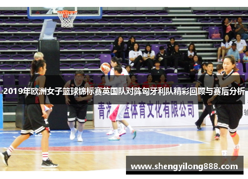 2019年欧洲女子篮球锦标赛英国队对阵匈牙利队精彩回顾与赛后分析