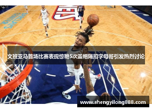 文班亚马首场比赛表现惊艳5次盖帽隔扣字母哥引发热烈讨论