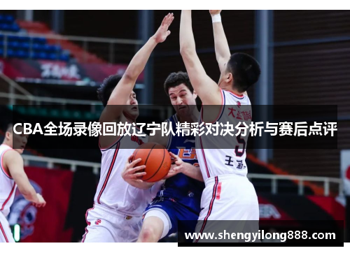 CBA全场录像回放辽宁队精彩对决分析与赛后点评